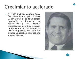    En 1973 Rodolfo Martínez Tono,
    fue reemplazado por Eduardo
    Gaitán Durán, dejando un legado
    invaluable, la formación era
    actualizada    y    los     comités
    empresariales permitían conocer,
    de primera mano, las exigencias
    del sector privado, Así, la entidad
    alcanzó un prestigio internacional
    sin precedentes.
 