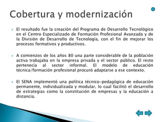    El resultado fue la creación del Programa de Desarrollo Tecnológico
    en el Centro Especializado de Formación Profesional Avanzada y de
    la División de Desarrollo de Tecnología, con el fin de mejorar los
    procesos formativos y productivos.

   A comienzos de los años 80 una parte considerable de la población
    activa trabajaba en la empresa privada y el sector público. El resto
    pertenecía al sector informal. El modelo de educación
    técnica/formación profesional procuró adaptarse a ese contexto.

   El SENA implementó una política técnico-pedagógica de educación
    permanente, individualizada y modular, lo cual facilitó el desarrollo
    de estrategias como la constitución de empresas y la educación a
    distancia.
 