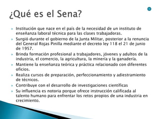    Institución que nace en el país de la necesidad de un instituto de
    enseñanza laboral técnica para las clases trabajadoras.
   Surgió durante el gobierno de la Junta Militar, posterior a la renuncia
    del General Rojas Pinilla mediante el decreto ley 118 el 21 de junio
    de 1957.
   Brinda formación profesional a trabajadores, jóvenes y adultos de la
    industria, el comercio, la agricultura, la minería y la ganadería.
   Mantiene la enseñanza teórica y práctica relacionado con diferentes
    oficios.
   Realiza cursos de preparación, perfeccionamiento y adiestramiento
    de técnicos.
   Contribuye con el desarrollo de investigaciones científicas
   Su influencia es notoria porque ofrece instrucción calificada al
    talento humano para enfrentar los retos propios de una industria en
    crecimiento.
 
