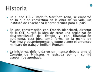    En el año 1957, Rodolfo Martínez Tono, se embarcó
    en lo que se convertiría en la obra de su vida, un
    instituto de enseñanza laborar técnica para el país.

   En una conversación con Francis Blanchard, director
    de la OIT, surgió la idea de crear una organización
    descentralizada del Estado y con financiación
    autónoma, esta idea tomó forma en la mente de
    Martínez y posteriormente lo expuso ante el entonces
    ministro de trabajo Emiliani Román.

   La iniciativa, defendida en un intenso debate ante el
    Consejo de Ministros y revisada por un comité
    asesor, fue aprobada.
 