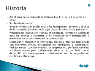    Así el Sena nació mediante el Decreto-Ley 118, del 21 de junio de
    1957.
   Sus funciones serían:
   Brindar información profesional a los trabajadores, jóvenes y adultos
    de la industria, el comercio, la agricultura, la minería y la ganadería.
   Proporcionar instrucción técnica al empleado, formación acelerada
    para los adultos y ayudarles a los empleadores y trabajadores a
    establecer un sistema nacional de aprendizaje.
   Organizar y mantener la enseñanza teórica y práctica relacionada
    con diferentes oficios; seleccionar los candidatos al aprendizaje;
    realizar cursos complementarios de preparación, perfeccionamiento
    y adiestramiento para trabajadores técnicos; y contribuir con el
    desarrollo de investigaciones relacionadas con la organización
    científica, entre otras.
 