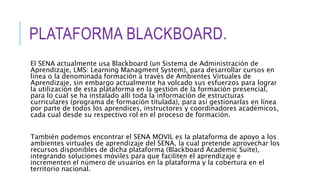 PLATAFORMA BLACKBOARD.
El SENA actualmente usa Blackboard (un Sistema de Administración de
Aprendizaje, LMS: Learning Managment System), para desarrollar cursos en
línea o la denominada formación a través de Ambientes Virtuales de
Aprendizaje, sin embargo actualmente ha volcado sus esfuerzos para lograr
la utilización de esta plataforma en la gestión de la formación presencial,
para lo cual se ha instalado allí toda la información de estructuras
curriculares (programa de formación titulada), para así gestionarlas en línea
por parte de todos los aprendices, instructores y coordinadores académicos,
cada cual desde su respectivo rol en el proceso de formación.
También podemos encontrar el SENA MOVIL es la plataforma de apoyo a los
ambientes virtuales de aprendizaje del SENA, la cual pretende aprovechar los
recursos disponibles de dicha plataforma (Blackboard Academic Suite),
integrando soluciones móviles para que faciliten el aprendizaje e
incrementen el número de usuarios en la plataforma y la cobertura en el
territorio nacional.
 