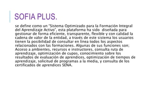 SOFIA PLUS.
se define como un “Sistema Optimizado para la Formación Integral
del Aprendizaje Activo”, esta plataforma ha sido diseñada para
gestionar de forma eficiente, transparente, flexible y con calidad la
cadena de valor de la entidad, a través de este sistema los usuarios
tienen la posibilidad de consultar en línea todos los aspectos
relacionados con las formaciones. Algunas de sus funciones son;
Acceso a ambientes, recursos e instructores, consulta ruta de
aprendizaje, optimización de cupos, conocimiento sobre los
resultados de evaluación de aprendices, optimización de tiempos de
aprendizaje, solicitud de programas a la media, y consulta de los
certificados de aprendices SENA.
 