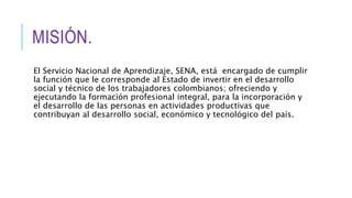 MISIÓN.
El Servicio Nacional de Aprendizaje, SENA, está encargado de cumplir
la función que le corresponde al Estado de invertir en el desarrollo
social y técnico de los trabajadores colombianos; ofreciendo y
ejecutando la formación profesional integral, para la incorporación y
el desarrollo de las personas en actividades productivas que
contribuyan al desarrollo social, económico y tecnológico del país.
 