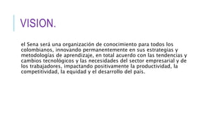 VISION.
el Sena será una organización de conocimiento para todos los
colombianos, innovando permanentemente en sus estrategias y
metodologías de aprendizaje, en total acuerdo con las tendencias y
cambios tecnológicos y las necesidades del sector empresarial y de
los trabajadores, impactando positivamente la productividad, la
competitividad, la equidad y el desarrollo del país.
 