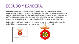 ESCUDO Y BANDERA.
el escudo del Sena (y la bandera) diseñados a comienzos de la
creación de nuestra institución, reflejan los tres sectores económicos
dentro de los cuales se ubica el accionar de la institución, a saber: el
piñón, representativo del de industria; el caduceo, asociado al de
comercio y servicios; y el café, ligado al del primario y extractivo.
la bandera del Sena tiene en el centro el escudo y la bandera es de
color blanco representando paz, tranquilidad, libertad.
 