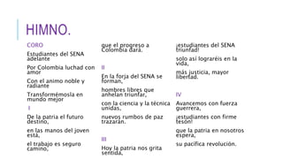 HIMNO.
CORO
Estudiantes del SENA
adelante
Por Colombia luchad con
amor
Con el animo noble y
radiante
Transformémosla en
mundo mejor
I
De la patria el futuro
destino,
en las manos del joven
está,
el trabajo es seguro
camino,
que el progreso a
Colombia dará.
II
En la forja del SENA se
forman,
hombres libres que
anhelan triunfar,
con la ciencia y la técnica
unidas,
nuevos rumbos de paz
trazarán.
III
Hoy la patria nos grita
sentida,
¡estudiantes del SENA
triunfad!
solo así lograréis en la
vida,
más justicia, mayor
libertad.
IV
Avancemos con fuerza
guerrera,
¡estudiantes con firme
tesón!
que la patria en nosotros
espera,
su pacífica revolución.
 