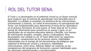 ROL DEL TUTOR SENA.
El Tutor y su desempeño en el ambiente virtual es un factor esencial
para asegurar que el entorno de aprendizaje será favorable para el
Aprendiz. La calidad, la variedad y la dinámica de las interacciones,
orientaciones y tutorías, así como el entusiasmo y la consagración del
Tutor, son fundamentales para determinar el éxito de los aprendices
en el proceso formativo. En este punto, el Tutor deja de ser la única
fuente de información para convertirse en asesor y guía, en un
planificador de un proceso educativo abierto y flexible, con fuentes
de información actuales, variadas, claras y motivadoras. Para
desempeñar con calidad su rol, el Tutor debe tener las siguientes
habilidades: comprensión de los procesos online, habilidades
relacionadas con el manejo de las herramientas tecnológicas que
soportan la formación virtual y a distancia, habilidades
comunicativas, entre otros. Además deben ser expertos en las
competencias del programa de formación y poseer habilidades para
 