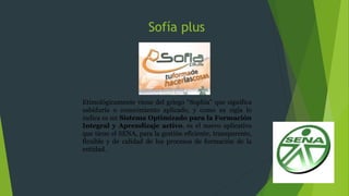 Sofía plus
Etimológicamente viene del griego “Sophia” que significa
sabiduría o conocimiento aplicado, y como su sigla lo
indica es un Sistema Optimizado para la Formación
Integral y Aprendizaje activo, es el nuevo aplicativo
que tiene el SENA, para la gestión eficiente, transparente,
flexible y de calidad de los procesos de formación de la
entidad.
 