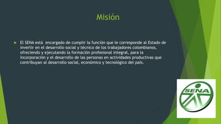 Misión
 El SENA está encargado de cumplir la función que le corresponde al Estado de
invertir en el desarrollo social y técnico de los trabajadores colombianos,
ofreciendo y ejecutando la formación profesional integral, para la
incorporación y el desarrollo de las personas en actividades productivas que
contribuyan al desarrollo social, económico y tecnológico del país.
 
