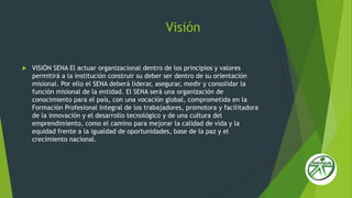 Visión
 VISIÓN SENA El actuar organizacional dentro de los principios y valores
permitirá a la institución construir su deber ser dentro de su orientación
misional. Por ello el SENA deberá liderar, asegurar, medir y consolidar la
función misional de la entidad. El SENA será una organización de
conocimiento para el país, con una vocación global, comprometida en la
Formación Profesional Integral de los trabajadores, promotora y facilitadora
de la innovación y el desarrollo tecnológico y de una cultura del
emprendimiento, como el camino para mejorar la calidad de vida y la
equidad frente a la igualdad de oportunidades, base de la paz y el
crecimiento nacional.
 