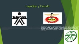 Logotipo y Escudo
El logotipo muestra de forma gráfica la síntesis de los enfoques de la formación que
impartimos: permanente, en la que el individuo es el responsable de su propio proceso
de aprendizaje.
El escudo del SENA (y la bandera) diseñados a comienzos de la creación de nuestr
institución, reflejan los tres sectores económicos dentro de los cuales se ubica e
accionar de la institución, a saber: el piñón, representativo del de industria; e
caduceo, asociado al de comercio y servicios; y el café, ligado al del primario
extractivo
 