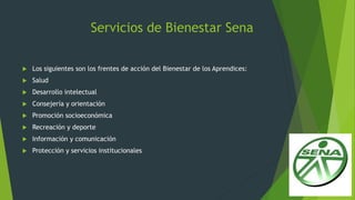 Servicios de Bienestar Sena
 Los siguientes son los frentes de acción del Bienestar de los Aprendices:
 Salud
 Desarrollo intelectual
 Consejería y orientación
 Promoción socioeconómica
 Recreación y deporte
 Información y comunicación
 Protección y servicios institucionales
 
