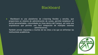 Blackboard
 Blackboard es una plataforma de e-learning flexible y sencilla, que
proporciona un sistema de administración de cursos, permite establecer un
portal personalizable, comunidades en línea dentro del Campus, así como una
arquitectura que permite una fácil integración de múltiples sistemas
administrativos.
También provee respuestas a muchos de los retos a los que se enfrentan las
instituciones académicas.
 