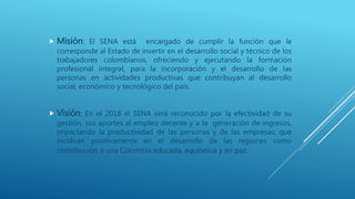  Misión: El SENA está encargado de cumplir la función que le
corresponde al Estado de invertir en el desarrollo social y técnico de los
trabajadores colombianos, ofreciendo y ejecutando la formación
profesional integral, para la incorporación y el desarrollo de las
personas en actividades productivas que contribuyan al desarrollo
social, económico y tecnológico del país.
 Visión: En el 2018 el SENA será reconocido por la efectividad de su
gestión, sus aportes al empleo decente y a la generación de ingresos,
impactando la productividad de las personas y de las empresas; que
incidirán positivamente en el desarrollo de las regiones como
contribución a una Colombia educada, equitativa y en paz.
 