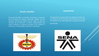 Escudo y bandera
El escudo del SENA y la bandera, diseñados a comienzos
de la creación de nuestra institución, reflejan los tres
sectores económicos dentro de los cuales se ubica el
accionar de la institución: el piñón, representativo del
sector industria; el caduceo, asociado al de comercio y
servicios; y el café, ligado al primario y extractivo.
Logosímbolo
El logosímbolo muestra de forma gráfica la síntesis de
los enfoques de la formación que impartimos en la que
el individuo es el responsable de su propio proceso de
aprendizaje.
 