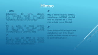 Himno
 CORO
Estudiantes del SENA adelante
Por Colombia luchad con amor
Con el ánimo noble y radiante
Transformémosla en mundo mejor
I
De la patria el futuro destino,
en las manos del joven está,
el trabajo es seguro camino,
que el progreso a Colombia dará.
II
En la forja del SENA se forman,
hombres libres que anhelan triunfar,
con la ciencia y la técnica unidas,
nuevos rumbos de paz trazarán.
III
Hoy la patria nos grita sentida,
¡estudiantes del SENA triunfad!
solo así lograréis en la vida,
más justicia, mayor libertad.
IV
Avancemos con fuerza guerrera,
¡estudiantes con firme tesón!
que la patria en nosotros espera,
su pacífica revolución.
 