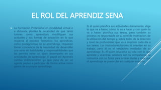 EL ROL DEL APRENDIZ SENA
 La Formación Profesional en modalidad virtual o
a distancia plantea la necesidad de que tanto
tutores como aprendices modifiquen sus
actitudes y sus formas de actuación en lo que
respecta al proceso formativo; los aprendices,
como protagonistas de su aprendizaje, requieren
tomar conciencia de la necesidad de desarrollar
una serie de habilidades y responsabilidades que
les permita tener un buen desempeño en sus
actividades de aprendizaje. El papel del Aprendiz
cambia drásticamente, ya que pasa de ser un
agente pasivo a participar de forma activa como
gestor de su propio aprendizaje.
Es él quien planifica sus actividades diariamente; elige
lo que va a hacer, cómo lo va a hacer y con quién lo
va a hacer; planifica sus tareas, pero también su
proceso; es responsable de su nivel de motivación, de
la utilización del tiempo y, sobre todo, de la dirección
y nivel de profundidad que va a imprimir cada día a
sus tareas. Los instructores/tutores lo orientan en su
trabajo, pero él es el verdadero mediador de su
aprendizaje: Es él quien relaciona su vida con lo que
aprende y viceversa, colabora con su compañeros, se
comunica con su Tutor para aclarar dudas y cree que
el aprendizaje se puede dar en cualquier entorno
 