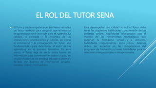 EL ROL DEL TUTOR SENA
 El Tutor y su desempeño en el ambiente virtual es
un factor esencial para asegurar que el entorno
de aprendizaje será favorable para el Aprendiz. La
calidad, la variedad y la dinámica de las
interacciones, orientaciones y tutorías, así como
el entusiasmo y la consagración del Tutor, son
fundamentales para determinar el éxito de los
aprendices en el proceso formativo. En este
punto, el Tutor deja de ser la única fuente de
información para convertirse en asesor y guía, en
un planificador de un proceso educativo abierto y
flexible, con fuentes de información actuales,
variadas, claras y motivadoras.
Para desempeñar con calidad su rol, el Tutor debe
tener las siguientes habilidades: comprensión de los
procesos online, habilidades relacionadas con el
manejo de las herramientas tecnológicas que
soportan la formación virtual y a distancia,
habilidades comunicativas, entre otros. Además
deben ser expertos en las competencias del
programa de formación y poseer habilidades para las
relaciones interpersonales e intrapersonales.
 