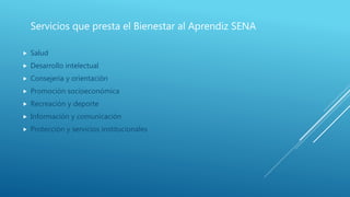 Servicios que presta el Bienestar al Aprendiz SENA
 Salud
 Desarrollo intelectual
 Consejería y orientación
 Promoción socioeconómica
 Recreación y deporte
 Información y comunicación
 Protección y servicios institucionales
 