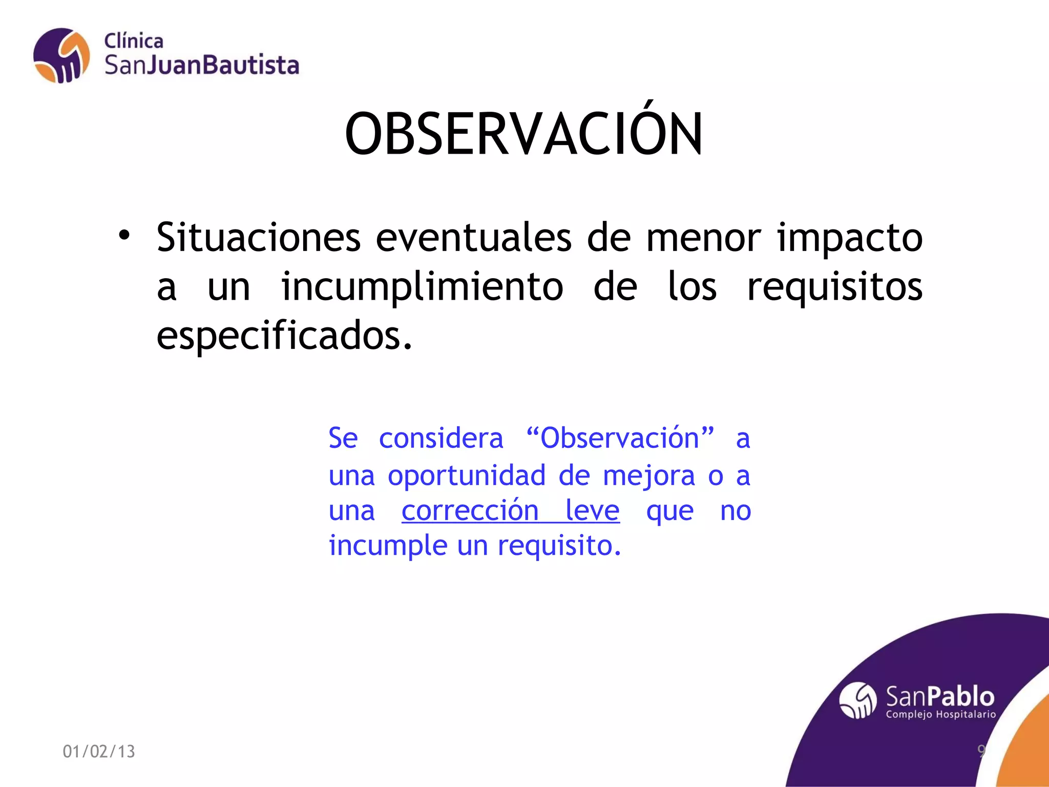 OBSERVACIÓN
     • Situaciones eventuales de menor impacto
       a un incumplimiento de los requisitos
       especificados.

               Se considera “Observación” a
               una oportunidad de mejora o a
               una corrección leve que no
               incumple un requisito.




01/02/13                                         9
 