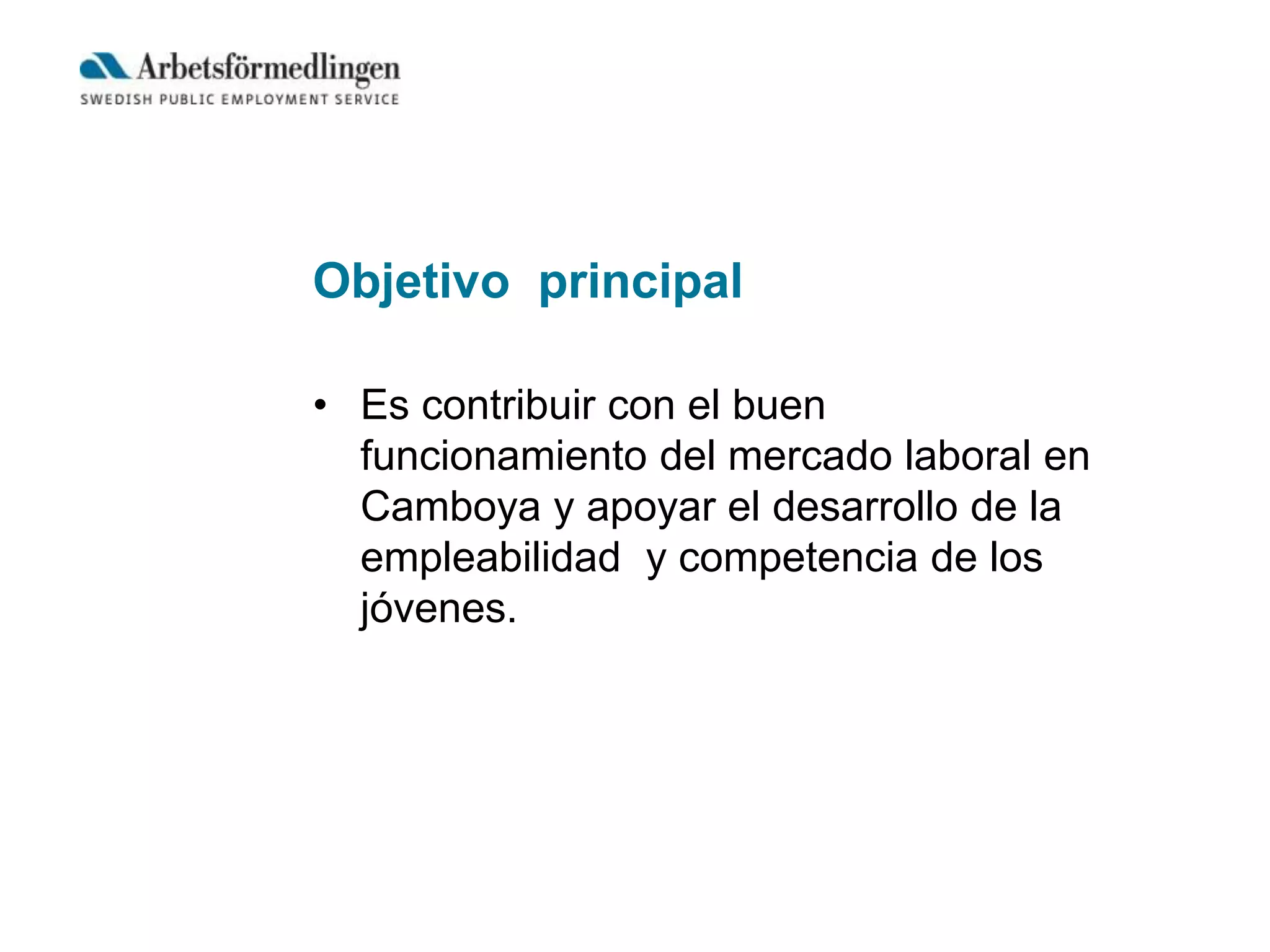 Objetivo principal
• Es contribuir con el buen
funcionamiento del mercado laboral en
Camboya y apoyar el desarrollo de la
empleabilidad y competencia de los
jóvenes.
 