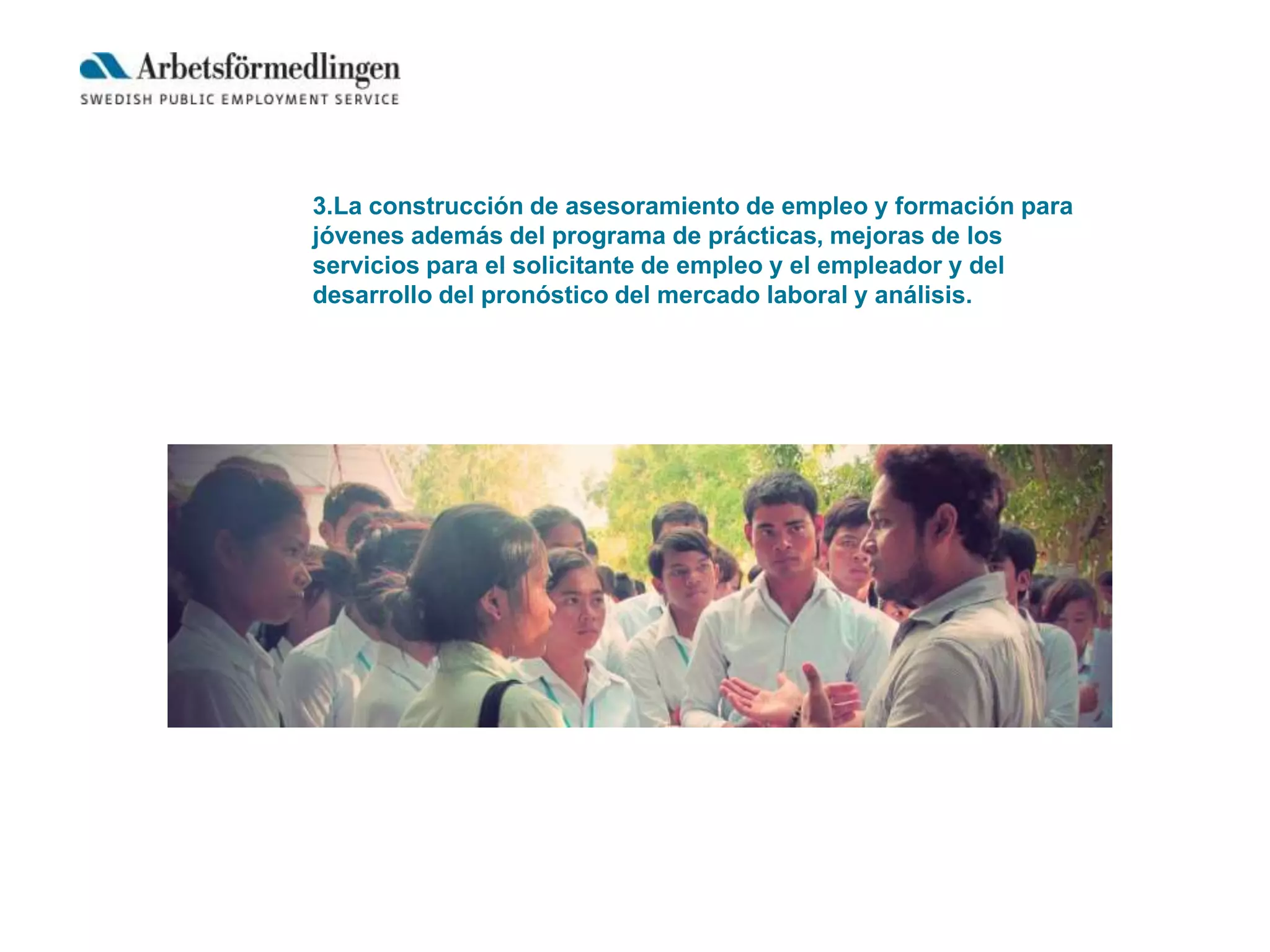 3.La construcción de asesoramiento de empleo y formación para
jóvenes además del programa de prácticas, mejoras de los
servicios para el solicitante de empleo y el empleador y del
desarrollo del pronóstico del mercado laboral y análisis.
 
