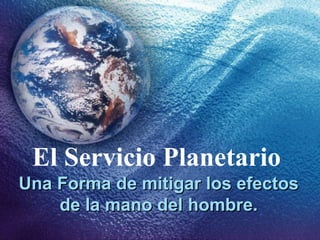 El Servicio Planetario
Una Forma de mitigar los efectosUna Forma de mitigar los efectos
de la mano del hombre.de la mano del hombre.
 