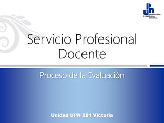 Servicio Profesional
Docente
Proceso de la Evaluación
Unidad UPN 281 Victoria
 