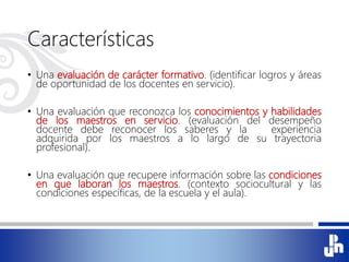Características
• Una evaluación de carácter formativo. (identificar logros y áreas
de oportunidad de los docentes en servicio).
• Una evaluación que reconozca los conocimientos y habilidades
de los maestros en servicio. (evaluación del desempeño
docente debe reconocer los saberes y la experiencia
adquirida por los maestros a lo largo de su trayectoria
profesional).
• Una evaluación que recupere información sobre las condiciones
en que laboran los maestros. (contexto sociocultural y las
condiciones específicas, de la escuela y el aula).
 