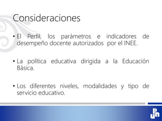 Consideraciones
• El Perfil, los parámetros e indicadores de
desempeño docente autorizados por el INEE.
• La política educativa dirigida a la Educación
Básica.
• Los diferentes niveles, modalidades y tipo de
servicio educativo.
 