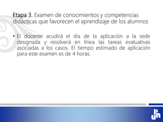 Etapa 3. Examen de conocimientos y competencias
didácticas que favorecen el aprendizaje de los alumnos
• El docente acudirá el día de la aplicación a la sede
designada y resolverá en línea las tareas evaluativas
asociadas a los casos. El tiempo estimado de aplicación
para este examen es de 4 horas.
 