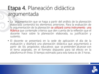 Etapa 4. Planeación didáctica
argumentada
• La argumentación que se haga a partir del análisis de la planeación
elaborada contendrá los elementos anteriores. Para la evaluación de
la argumentación de la planeación se utilizará como instrumento una
Rúbrica que contemple criterios que den cuenta de la reflexión que el
docente hace sobre la planeación elaborada, su justificación y
sustento.
• El docente se presentará en la sede de aplicación el día de la
evaluación y diseñará una planeación didáctica que argumentará a
partir de los propósitos educativos que se pretenden alcanzar con
el tema asignado, en el formato dispuesto para tal efecto en la
plataforma en línea. El tiempo estimado para esta tarea es de 3 horas.
 