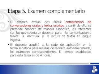 Etapa 5. Examen complementario
• El examen evalúa dos áreas: comprensión de
conversaciones orales y textos escritos, a partir de ello, se
pretende conocer, de manera específica, los referentes
con los que cuenta un docente para la comunicación a
través la escritura y la lectura de textos en lengua
inglesa.
• El docente acudirá a la sede de aplicación en la
fecha señalada para realizar, de manera autoadministrada,
los exámenes correspondientes. El tiempo establecido
para esta tarea es de 4 horas.
 