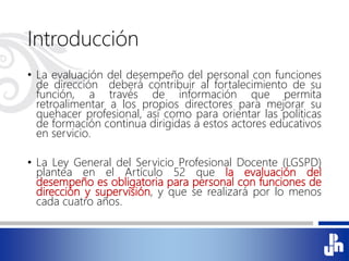 Introducción
• La evaluación del desempeño del personal con funciones
de dirección deberá contribuir al fortalecimiento de su
función, a través de información que permita
retroalimentar a los propios directores para mejorar su
quehacer profesional, así como para orientar las políticas
de formación continua dirigidas a estos actores educativos
en servicio.
• La Ley General del Servicio Profesional Docente (LGSPD)
plantea en el Artículo 52 que la evaluación del
desempeño es obligatoria para personal con funciones de
dirección y supervisión, y que se realizará por lo menos
cada cuatro años.
 