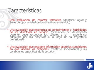 Características
• Una evaluación de carácter formativo. (identificar logros y
áreas de oportunidad de los directivos en servicio).
• Una evaluación que reconozca los conocimientos y habilidades
de los directores en servicio. (evaluación del desempeño
docente debe reconocer los saberes y la experiencia
adquirida por los directivos a lo largo de su trayectoria
profesional).
• Una evaluación que recupere información sobre las condiciones
en que laboran los directores. (contexto sociocultural y las
condiciones específicas de la escuela).
 