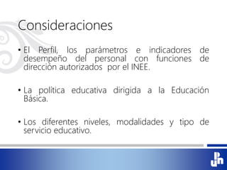 Consideraciones
• El Perfil, los parámetros e indicadores de
desempeño del personal con funciones de
dirección autorizados por el INEE.
• La política educativa dirigida a la Educación
Básica.
• Los diferentes niveles, modalidades y tipo de
servicio educativo.
 
