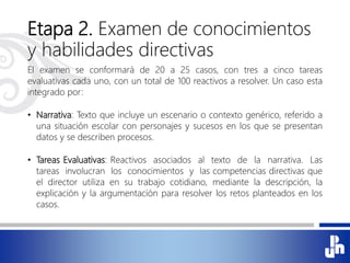 Etapa 2. Examen de conocimientos
y habilidades directivas
El examen se conformará de 20 a 25 casos, con tres a cinco tareas
evaluativas cada uno, con un total de 100 reactivos a resolver. Un caso esta
integrado por:
• Narrativa: Texto que incluye un escenario o contexto genérico, referido a
una situación escolar con personajes y sucesos en los que se presentan
datos y se describen procesos.
• Tareas Evaluativas: Reactivos asociados al texto de la narrativa. Las
tareas involucran los conocimientos y las competencias directivas que
el director utiliza en su trabajo cotidiano, mediante la descripción, la
explicación y la argumentación para resolver los retos planteados en los
casos.
 