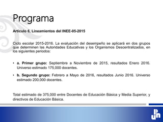 Programa
Artículo 6, Lineamientos del INEE-05-2015
Ciclo escolar 2015-2016. La evaluación del desempeño se aplicará en dos grupos
que determinen las Autoridades Educativas y los Organismos Descentralizados, en
los siguientes periodos:
• a. Primer grupo: Septiembre a Noviembre de 2015, resultados Enero 2016.
Universo estimado 175,000 docentes.
• b. Segundo grupo: Febrero a Mayo de 2016, resultados Junio 2016. Universo
estimado 200,000 docentes.
Total estimado de 375,000 entre Docentes de Educación Básica y Media Superior, y
directivos de Educación Básica.
 