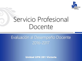 Servicio Profesional
Docente
Evaluación al Desempeño Docente
2016-2017
Unidad UPN 281 Victoria
 