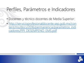 Perfiles, Parámetros e Indicadores
• Docentes y técnico docentes de Media Superior:
• http://servicioprofesionaldocente.sep.gob.mx/con
tent/ms/docs/2016/permanencia/parametros_indi
cadores/PPI_DESEMPENO_EMS.pdf
 