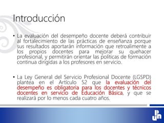 Introducción
• La evaluación del desempeño docente deberá contribuir
al fortalecimiento de las prácticas de enseñanza porque
sus resultados aportarán información que retroalimente a
los propios docentes para mejorar su quehacer
profesional, y permitirán orientar las políticas de formación
continua dirigidas a los profesores en servicio.
• La Ley General del Servicio Profesional Docente (LGSPD)
plantea en el Artículo 52 que la evaluación del
desempeño es obligatoria para los docentes y técnicos
docentes en servicio de Educación Básica, y que se
realizará por lo menos cada cuatro años.
 