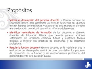 Propósitos
• Valorar el desempeño del personal docente y técnico docente de
Educación Básica, para garantizar un nivel de suficiencia en quienes
ejerzan labores de enseñanza, y asegurar de esta manera el derecho
a una educación de calidad para niñas, niños y adolescentes.
• Identificar necesidades de formación de los docentes y técnicos
docentes de Educación Básica, que permita generar acciones
sistemáticas de formación continua, tutoría y asistencia técnica
dirigidas a mejorar sus prácticas de enseñanza y su desarrollo
profesional.
• Regular la función docente y técnico docente, en la medida en que la
evaluación del desempeño servirá de base para definir los procesos
de promoción en la función y de reconocimiento profesional del
personal docente de Educación Básica.
 