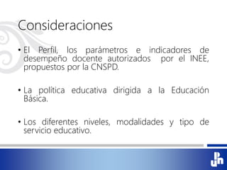 Consideraciones
• El Perfil, los parámetros e indicadores de
desempeño docente autorizados por el INEE,
propuestos por la CNSPD.
• La política educativa dirigida a la Educación
Básica.
• Los diferentes niveles, modalidades y tipo de
servicio educativo.
 