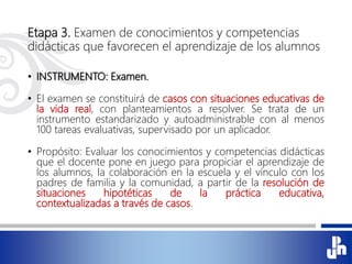Etapa 3. Examen de conocimientos y competencias
didácticas que favorecen el aprendizaje de los alumnos
• INSTRUMENTO: Examen.
• El examen se constituirá de casos con situaciones educativas de
la vida real, con planteamientos a resolver. Se trata de un
instrumento estandarizado y autoadministrable con al menos
100 tareas evaluativas, supervisado por un aplicador.
• Propósito: Evaluar los conocimientos y competencias didácticas
que el docente pone en juego para propiciar el aprendizaje de
los alumnos, la colaboración en la escuela y el vínculo con los
padres de familia y la comunidad, a partir de la resolución de
situaciones hipotéticas de la práctica educativa,
contextualizadas a través de casos.
 