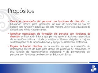 Propósitos
• Valorar el desempeño del personal con funciones de dirección en
Educación Básica para garantizar un nivel de suficiencia en quienes
ejercen esta función y garantizar de esta manera un servicio educativo de
calidad para niños y adolescentes.
• Identificar necesidades de formación del personal con funciones de
dirección en Educación Básica, que permita generar acciones sistemáticas
de formación continua, tutoría y asistencia técnica dirigidas a mejorar
su desempeño en la función directiva y apoyar su desarrollo profesional.
• Regular la función directiva, en la medida en que la evaluación del
desempeño servirá de base para definir los procesos de promoción en
esta función de reconocimiento profesional y de permanencia del
personal con funciones de dirección en Educación Básica.
 