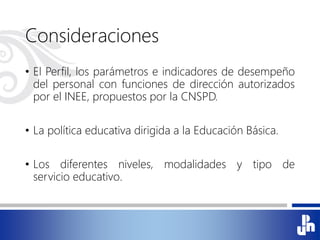Consideraciones
• El Perfil, los parámetros e indicadores de desempeño
del personal con funciones de dirección autorizados
por el INEE, propuestos por la CNSPD.
• La política educativa dirigida a la Educación Básica.
• Los diferentes niveles, modalidades y tipo de
servicio educativo.
 