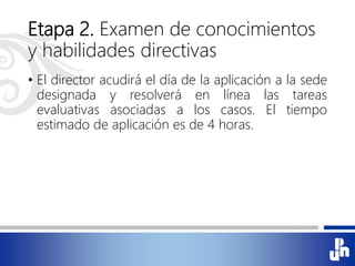 Etapa 2. Examen de conocimientos
y habilidades directivas
• El director acudirá el día de la aplicación a la sede
designada y resolverá en línea las tareas
evaluativas asociadas a los casos. El tiempo
estimado de aplicación es de 4 horas.
 