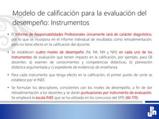 Modelo de calificación para la evaluación del
desempeño: Instrumentos
• El Informe de Responsabilidades Profesionales únicamente será de carácter diagnóstico,
por lo que se incorpora en el informe individual de resultados como retroalimentación,
pero no tiene efecto en la calificación del docente.
• Se establecen cuatro niveles de desempeño (NI, NII, NIII y NIV) en cada uno de los
instrumentos de evaluación que tienen impacto en la calificación, por ejemplo, para EB
docentes: a) examen de conocimientos y competencias didácticas, b) planeación
didáctica argumentada y c) expediente de evidencias de enseñanza.
• Para cada instrumento que tenga efecto en la calificación, el primer punto de corte se
establece por el INEE.
• Se formulan los descriptores, consistentes con los niveles de desempeño, a fin de dar
retroalimentación a los docentes y se darán puntuaciones por instrumento de evaluación.
Se empleará la escala INEE que se ha utilizado en los concursos del SPD (60-170).
 