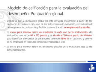 Modelo de calificación para la evaluación del
desempeño: Puntuación global
• Debido a que la puntuación global no esta derivada linealmente a partir de las
decisiones tomadas en cada uno de los instrumentos de evaluación, con la finalidad
de no generar inconsistencias y facilitar la comunicación, se emplearan dos escalas:
• La escala para informar sobre los resultados en cada uno de los instrumentos de
evaluación, que va de 60 a 170 puntos y en donde el 100 es el punto de inflexión
para identificar el estándar de desempeño deseable (Nivel II) en cada uno y que ya
se ha empleado en todos los concursos vinculados al SPD.
• La escala para informar sobre los resultados globales de la evaluación, que va de
800 a 1600 puntos.
 